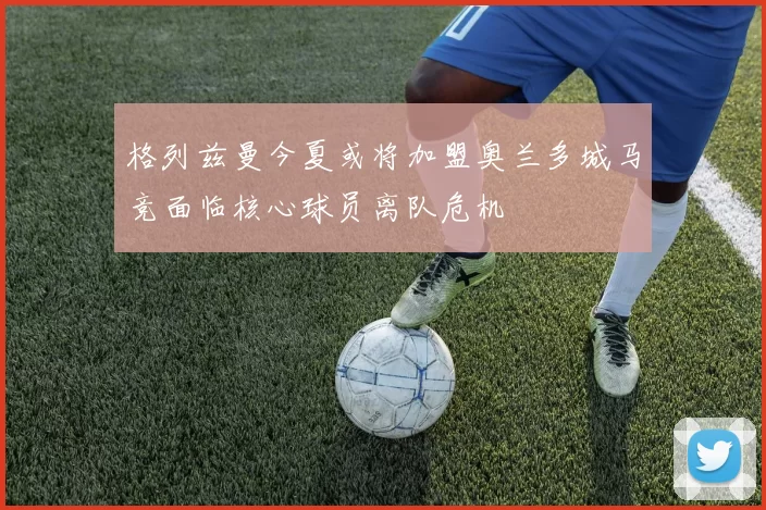 格列兹曼今夏或将加盟奥兰多城马竞面临核心球员离队危机