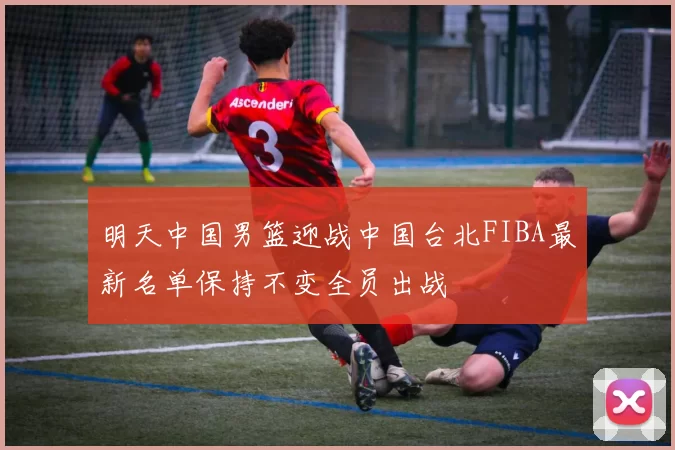 明天中国男篮迎战中国台北FIBA最新名单保持不变全员出战