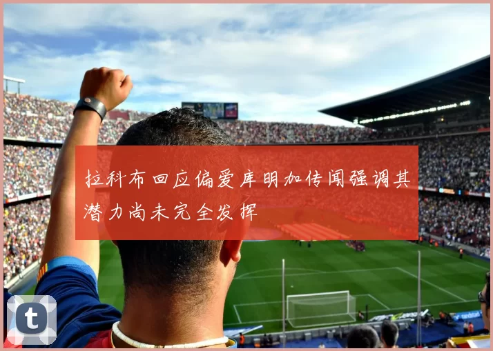 拉科布回应偏爱库明加传闻强调其潜力尚未完全发挥