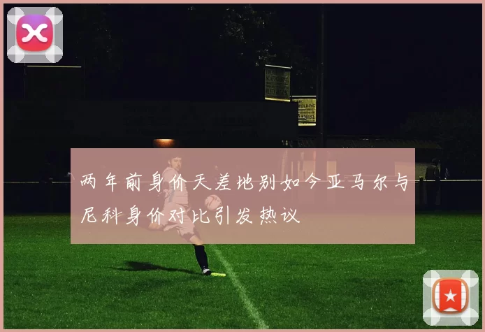 两年前身价天差地别如今亚马尔与尼科身价对比引发热议