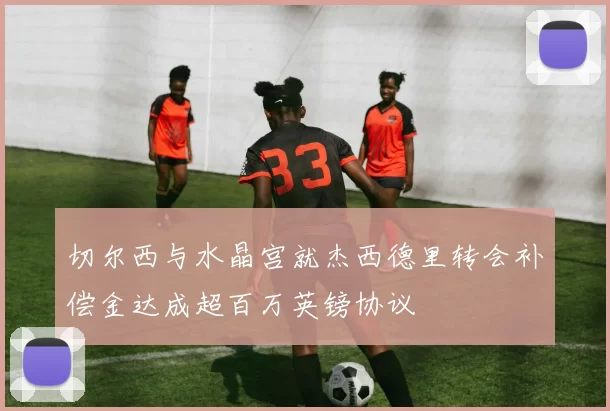 切尔西与水晶宫就杰西德里转会补偿金达成超百万英镑协议