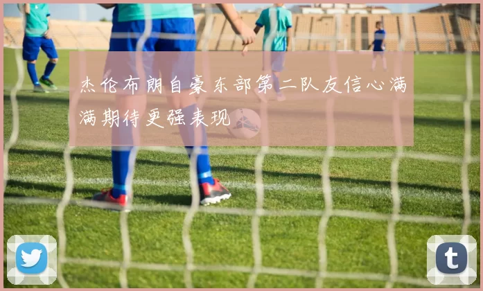 杰伦布朗自豪东部第二队友信心满满期待更强表现