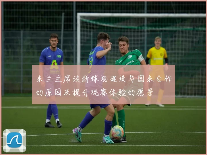 米兰主席谈新球场建设与国米合作的原因及提升观赛体验的愿景