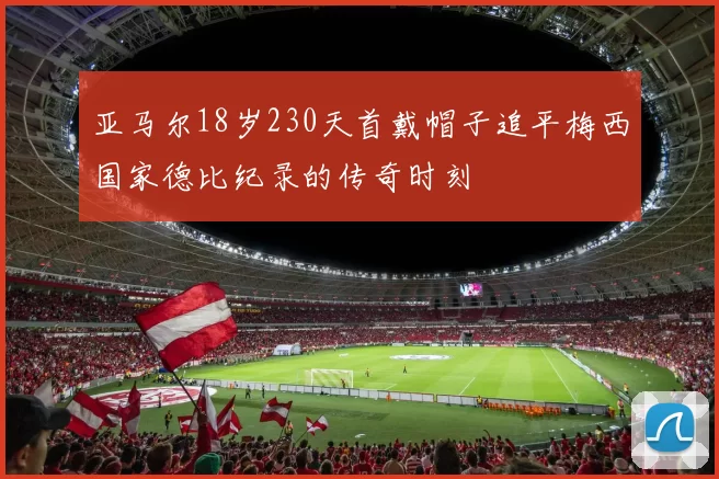 亚马尔18岁230天首戴帽子追平梅西国家德比纪录的传奇时刻