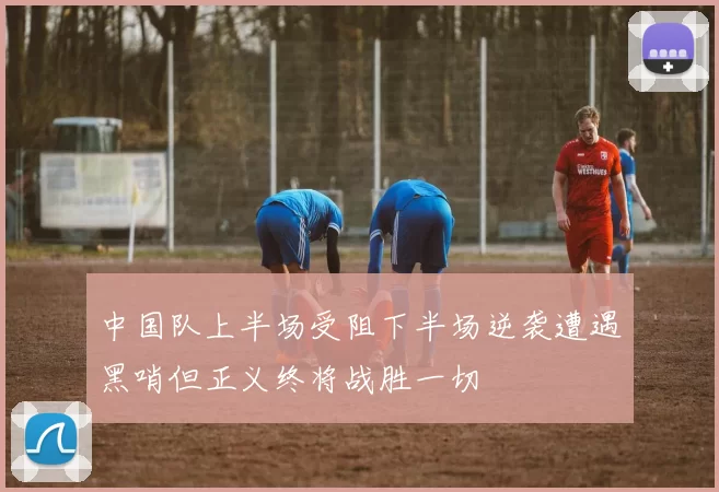 中国队上半场受阻下半场逆袭遭遇黑哨但正义终将战胜一切