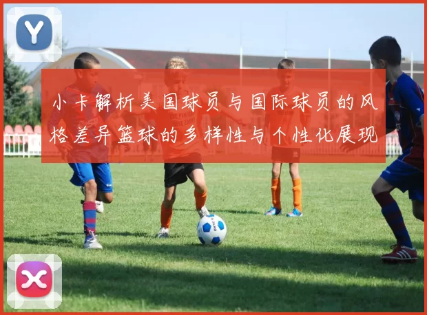 小卡解析美国球员与国际球员的风格差异篮球的多样性与个性化展现